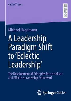 A Leadership Paradigm Shift to ‘Eclectic Leadership’: The Development of Principles for an Holistic and Effective Leadership Framework de Michael Hagemann