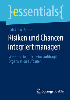 Risiken und Chancen integriert managen: Wie Sie erfolgreich eine antifragile Organisation aufbauen de Patricia A. Adam