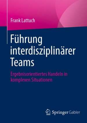 Führung interdisziplinärer Teams: Ergebnisorientiertes Handeln in komplexen Situationen de Frank Lattuch