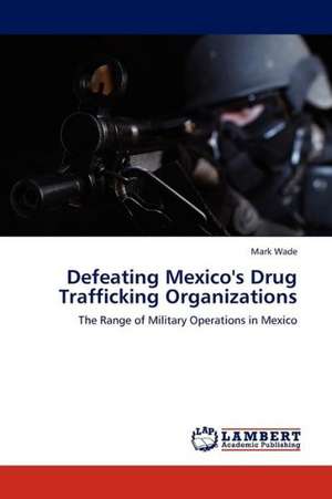 Defeating Mexico's Drug Trafficking Organizations de Wade Mark