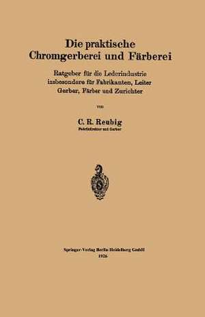 Die praktische Chromgerberei und Färberei: Ratgeber für die Lederindustrie insbesondere für Fabrikanten, Leiter Gerber, Färber und Zurichter de Kurt R. Reubig