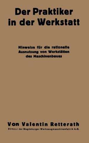 Der Praktiker in der Werkstatt: Hinweise für die rationelle Ausnutzung von Werkstätten des Maschinenbaues de Valentin Retterath