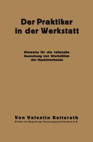 Der Praktiker in der Werkstatt: Hinweise für die rationelle Ausnutzung von Werkstätten des Maschinenbaues de Valentin Retterath