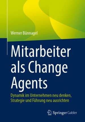 Mitarbeiter als Change Agents: Dynamik im Unternehmen neu denken, Strategie und Führung neu ausrichten de Werner Bünnagel