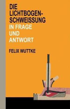 Die Lichtbogen-Schweißung in Frage und Antwort: Das Schulungsbuch für alle metallverarbeitenden Berufe de Felix Wuttke