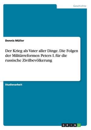 Der Krieg als Vater aller Dinge. Die Folgen der Militärreformen Peters I. für die russische Zivilbevölkerung de Dennis Müller