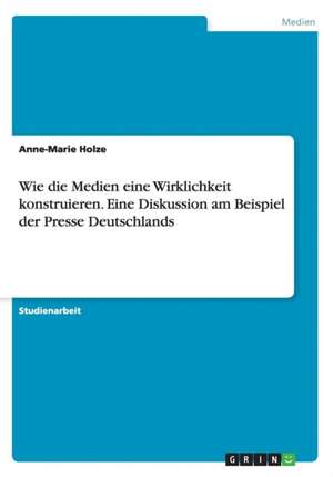 Wie die Medien eine Wirklichkeit konstruieren. Eine Diskussion am Beispiel der Presse Deutschlands de Anne-Marie Holze