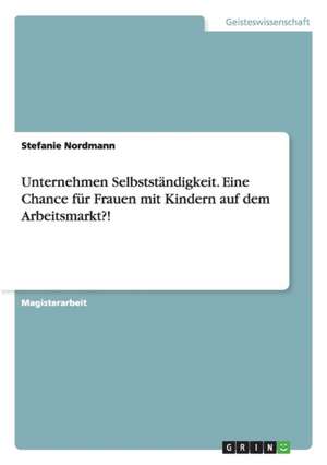 Unternehmen Selbstständigkeit. Eine Chance für Frauen mit Kindern auf dem Arbeitsmarkt?! de Stefanie Nordmann