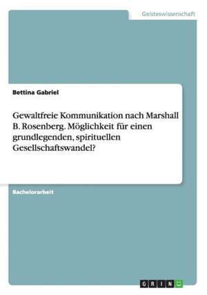 Gewaltfreie Kommunikation nach Marshall B. Rosenberg. Möglichkeit für einen grundlegenden, spirituellen Gesellschaftswandel? de Bettina Gabriel