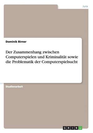 Der Zusammenhang zwischen Computerspielen und Kriminalität sowie die Problematik der Computerspielsucht de Dominik Birner