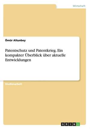 Patentschutz und Patentkrieg. Ein kompakter Überblick über aktuelle Entwicklungen de Ömür Altunbey