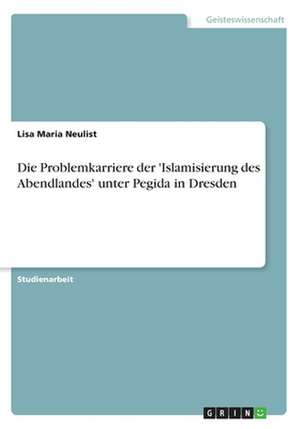 Die Problemkarriere der 'Islamisierung des Abendlandes' unter Pegida in Dresden de Lisa Maria Neulist