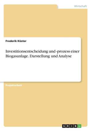 Investitionsentscheidung und -prozess einer Biogasanlage. Darstellung und Analyse de Frederik Küster