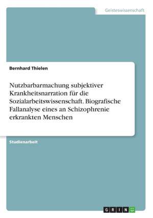 Nutzbarbarmachung subjektiver Krankheitsnarration für die Sozialarbeitswissenschaft. Biografische Fallanalyse eines an Schizophrenie erkrankten Menschen de Bernhard Thielen