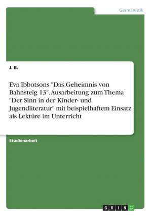 Eva Ibbotsons "Das Geheimnis von Bahnsteig 13". Ausarbeitung zum Thema "Der Sinn in der Kinder- und Jugendliteratur" mit beispielhaftem Einsatz als Lektüre im Unterricht de J. B.