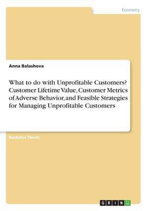 What to Do with Unprofitable Customers? Customer Lifetime Value, Customer Metrics of Adverse Behavior, and Feasible Strategies for Managing Unprofitab de Balashova, Anna