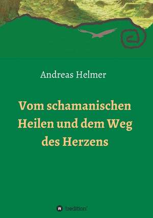 Vom Schamanischen Heilen Und Dem Weg Des Herzens: Wie Ich Meine Chronischen Krankheiten, Konflikte Und Krisen Heilte Und Meine Kuhnsten Traume Ubertraf de Andreas Helmer