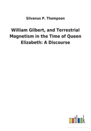 William Gilbert, and Terrestrial Magnetism in the Time of Queen Elizabeth de Silvanus P. Thompson