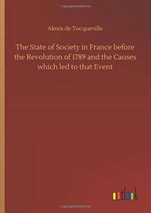 The State of Society in France before the Revolution of 1789 and the Causes which led to that Event de Alexis De Tocqueville