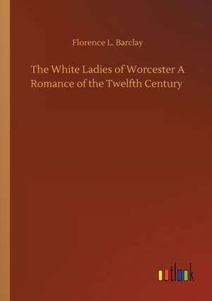 The White Ladies of Worcester A Romance of the Twelfth Century de Florence L. Barclay