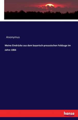 Meine Eindrücke aus dem bayerisch-preussischen Feldzuge im Jahre 1866 de Anonymus