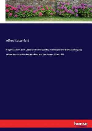 Roger Ascham. Sein Leben und seine Werke; mit besonderer Berücksichtigung seiner Berichte über Deutschland aus den Jahren 1550-1553 de Alfred Katterfeld