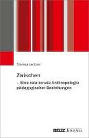 Zwischen - Eine relationale Anthropologie pädagogischer Beziehungen de Theresa Lechner