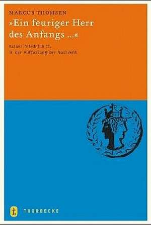 Ein Feuriger Herr Des Anfangs ...: Kaiser Friedrich II. in Der Auffassung Der Nachwelt de Marcus Thomsen