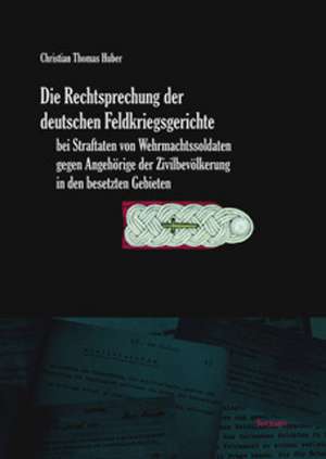 Die Rechtsprechung der deutschen Feldkriegsgerichte bei Straftaten von Wehrmachtssoldaten gegen Angehörige der Zivilbevölkerung in den besetzten Gebieten de Christian Thomas Huber