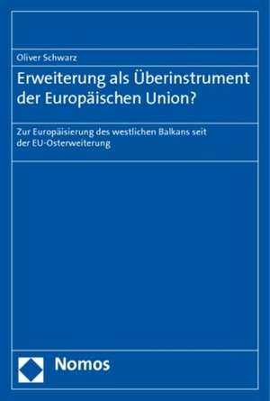 Erweiterung ALS Uberinstrument Der Europaischen Union?: Zur Europaisierung Des Westlichen Balkans Seit Der Eu-Osterweiterung de Oliver Schwarz