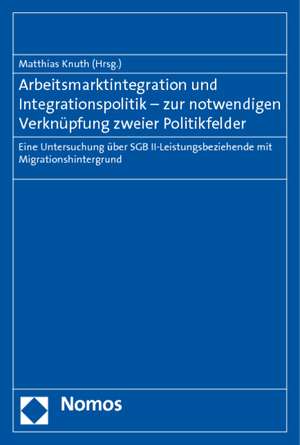 Arbeitsmarktintegration Und Integrationspolitik - Zur Notwendigen Verknupfung Zweier Politikfelder: Eine Untersuchung Uber Sgb II-Leistungsbeziehende de Matthias Knuth