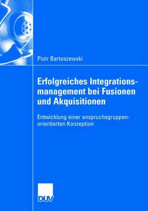 Erfolgreiches Integrationsmanagement bei Fusionen und Akquisitionen: Entwicklung einer anspruchsgruppenorientierten Konzeption de Piotr Bartoszewski