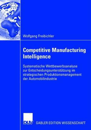 Competitive Manufacturing Intelligence: Systematische Wettbewerbsanalyse zur Entscheidungsunterstützung im strategischen Produktionsmanagement der Automobilindustrie de Wolfgang Freibichler