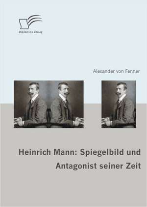 Heinrich Mann: Spiegelbild Und Antagonist Seiner Zeit de Alexander von Fenner