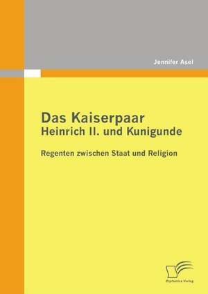 Das Kaiserpaar Heinrich II. Und Kunigunde: Regenten Zwischen Staat Und Religion de Jennifer Asel