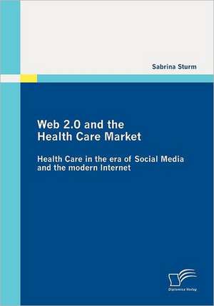 Web 2.0 and the Health Care Market: Health Care in the Era of Social Media and the Modern Internet de Sabrina Sturm