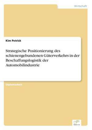 Strategische Positionierung des schienengebundenen Güterverkehrs in der Beschaffungslogistik der Automobilindustrie de Kim Petrick