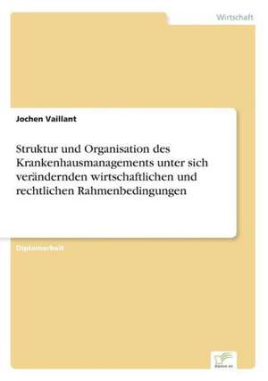 Struktur und Organisation des Krankenhausmanagements unter sich verändernden wirtschaftlichen und rechtlichen Rahmenbedingungen de Jochen Vaillant