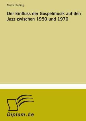 Der Einfluss Der Gospelmusik Auf Den Jazz Zwischen 1950 Und 1970: Akzeptanzprobleme Und Ergebnisverarbeitung in Deutschen Unternehmen de Micha Keding