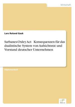 Sarbanes-Oxley ACT Konsequenzen Fur Das Dualistische System Von Aufsichtsrat Und Vorstand Deutscher Unternehmen: Methoden Und Ergebnisse de Lars Roland Gzuk