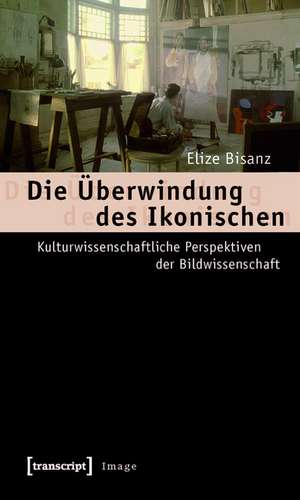 Die Überwindung des Ikonischen: Kulturwissenschaftliche Perspektiven der Bildwissenschaft de Elize Bisanz