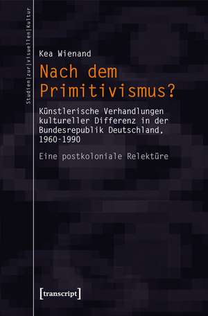 Nach dem Primitivismus?: Künstlerische Verhandlungen kultureller Differenz in der Bundesrepublik Deutschland, 1960-1990. Eine postkoloniale Relektüre de Kea Wienand