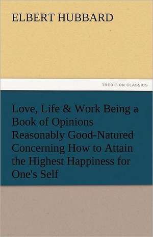 Love, Life & Work Being a Book of Opinions Reasonably Good-Natured Concerning How to Attain the Highest Happiness for One's Self de Elbert Hubbard