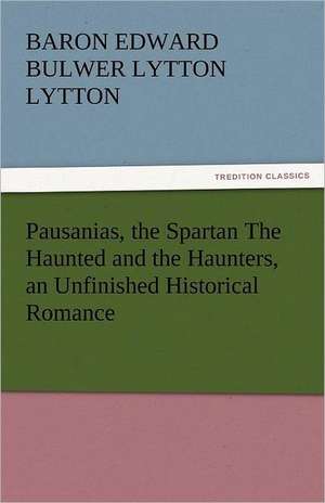 Pausanias, the Spartan the Haunted and the Haunters, an Unfinished Historical Romance: Lourdes de Baron Edward Bulwer Lytton Lytton