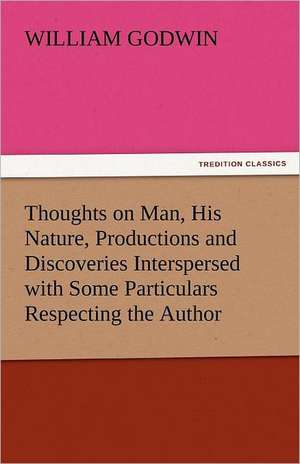 Thoughts on Man, His Nature, Productions and Discoveries Interspersed with Some Particulars Respecting the Author de William Godwin