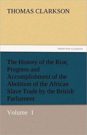 The History of the Rise, Progress and Accomplishment of the Abolition of the African Slave Trade by the British Parliament de Thomas Clarkson