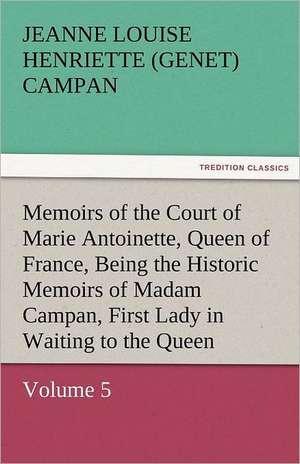 Memoirs of the Court of Marie Antoinette, Queen of France, Volume 5 Being the Historic Memoirs of Madam Campan, First Lady in Waiting to the Queen de Jeanne Louise Henriette (Genet) Campan