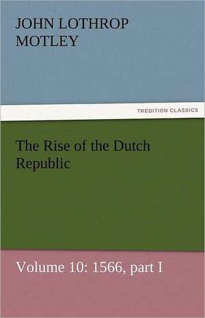 The Rise of the Dutch Republic - Volume 10: 1566, Part I de John Lothrop Motley