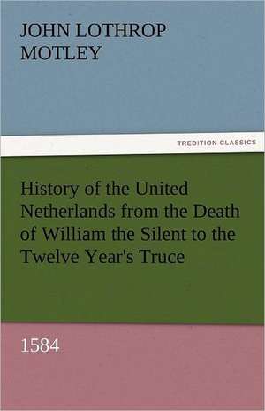 History of the United Netherlands from the Death of William the Silent to the Twelve Year's Truce, 1584 de John Lothrop Motley