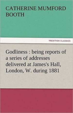 Godliness: Being Reports of a Series of Addresses Delivered at James's Hall, London, W. During 1881 de Catherine Mumford Booth